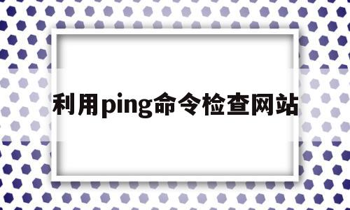 利用ping命令检查网站(如何利用ping命令检查网站连接是否正常)