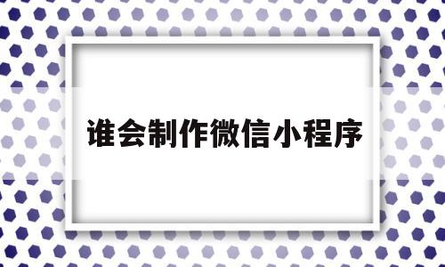 谁会制作微信小程序(谁会制作微信小程序呢)