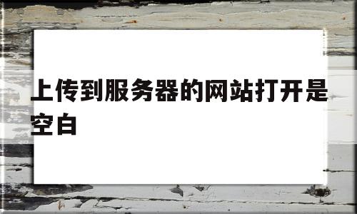 上传到服务器的网站打开是空白(上传到服务器的网站打开是空白怎么回事)