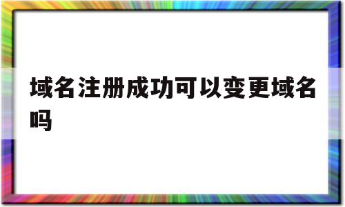 域名注册成功可以变更域名吗(域名注册成功可以变更域名吗安全吗)