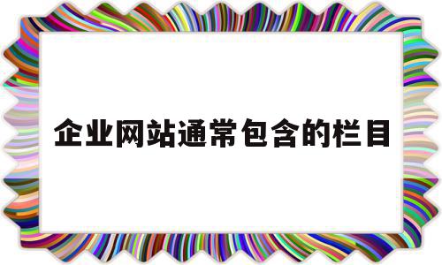 企业网站通常包含的栏目(企业网站都应该包含哪些内容)