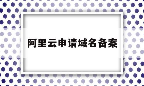 阿里云申请域名备案(阿里云域名备案需要多长时间)