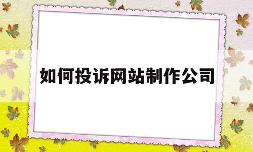 如何投诉网站制作公司(如何投诉网站制作公司违法行为)