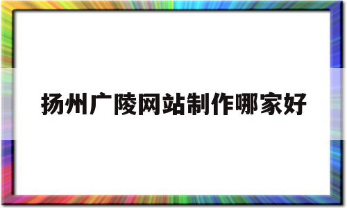 扬州广陵网站制作哪家好(扬州广陵文化旅游开发集团有限公司官网)