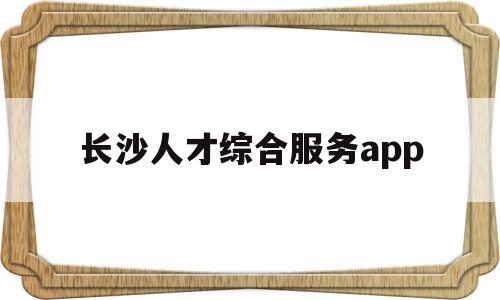 长沙人才综合服务app(长沙人才服务一体化综合平台)