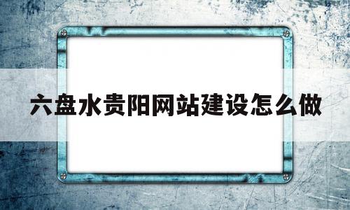 六盘水贵阳网站建设怎么做(六盘水贵阳网站设计搭建源头厂家),六盘水贵阳网站建设怎么做(六盘水贵阳网站设计搭建源头厂家),六盘水贵阳网站建设怎么做,信息,文章,视频,第1张