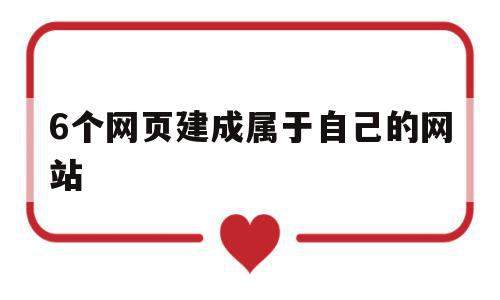 6个网页建成属于自己的网站(6个网页建成属于自己的网站吗)