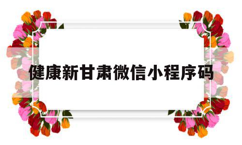 健康新甘肃微信小程序码(健康新甘肃微信小程序的个人信息多久失效)