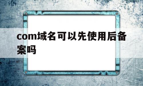 com域名可以先使用后备案吗(com和cn域名在备案上有什么区别)