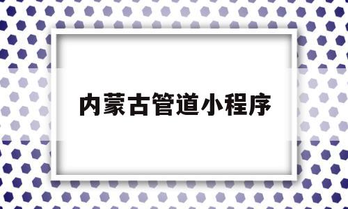 内蒙古管道小程序(内蒙古的健康码小程序叫什么)