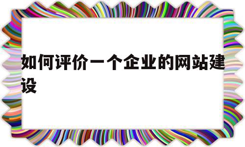 如何评价一个企业的网站建设(如何评价一个企业的网站建设质量)