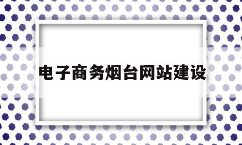 电子商务烟台网站建设(电子商务网站建设实训报告)