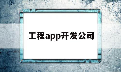 工程app开发公司(工程app开发公司哪家好)