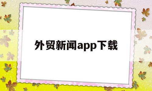 外贸新闻app下载(外贸新闻app下载安装)