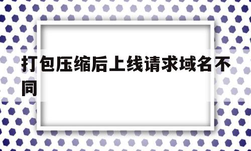 打包压缩后上线请求域名不同(压缩包无法上传至网页链接怎么办)