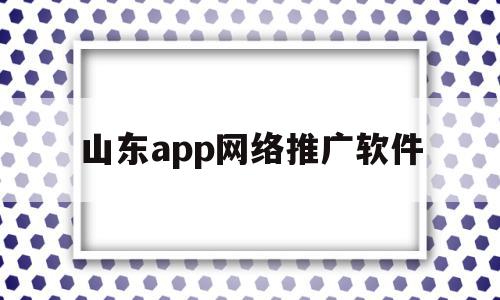 山东app网络推广软件(山东很多网络推广公司诈骗)