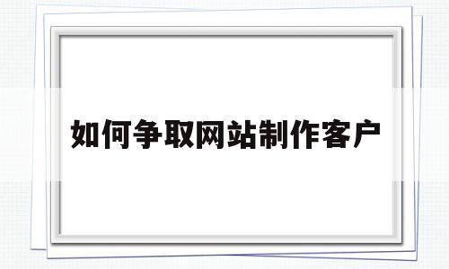 如何争取网站制作客户(如何争取网站制作客户需求)