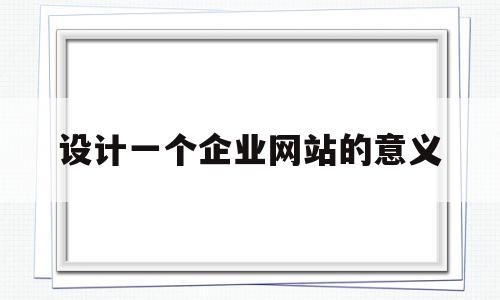 设计一个企业网站的意义(设计企业网站的原则有哪些)