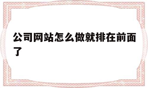 公司网站怎么做就排在前面了的简单介绍