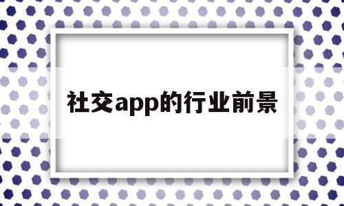 社交app的行业前景(社交app市场分析和发展趋势)