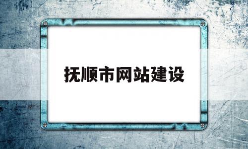 抚顺市网站建设(辽宁省抚顺市政府网官网)