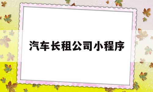 汽车长租公司小程序(汽车长租公司小程序是什么)