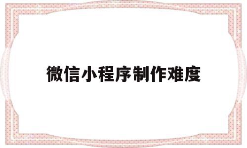 微信小程序制作难度(微信小程序制作难度怎么样)