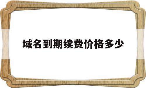 域名到期续费价格多少(域名到期不续费会怎么样)