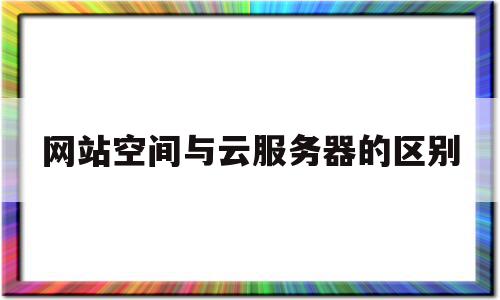 网站空间与云服务器的区别(网站空间和服务器有什么区别)