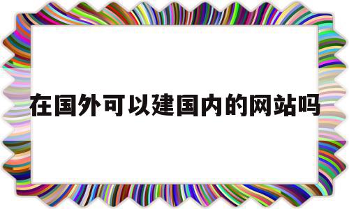 在国外可以建国内的网站吗(在国外可以建国内的网站吗知乎)