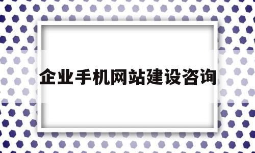 企业手机网站建设咨询(企业进行网站建设的方式有哪些)