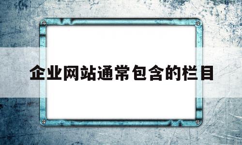 企业网站通常包含的栏目(企业网站通常包含的栏目包括)