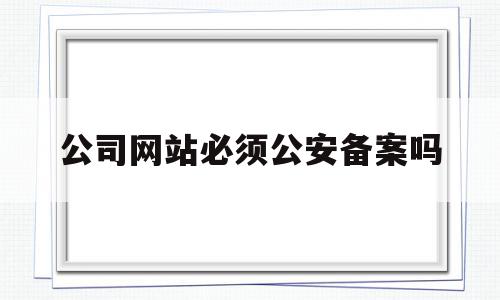 公司网站必须公安备案吗(公司网站必须公安备案吗知乎)