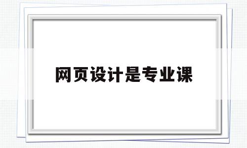 网页设计是专业课(网页设计专业课程有哪些)