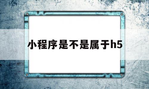 小程序是不是属于h5(小程序是不是属于移动端)