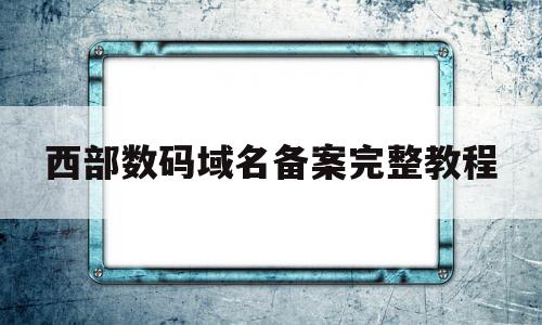 西部数码域名备案完整教程(西部数码网站备案号在哪里看)