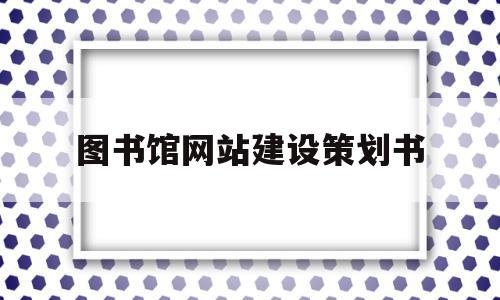 图书馆网站建设策划书(图书馆网站建设策划书怎么写)