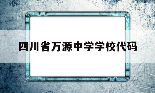 四川省万源中学学校代码(万源中学统一社会信用代码)