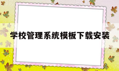 学校管理系统模板下载安装(一般学校管理系统有哪些模块)