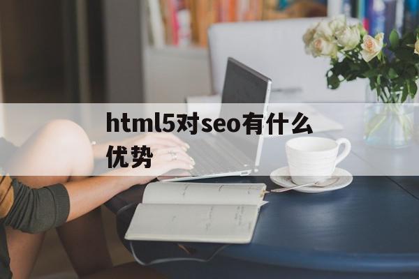 html5对seo有什么优势(你认为html5对网页优化有何帮助)