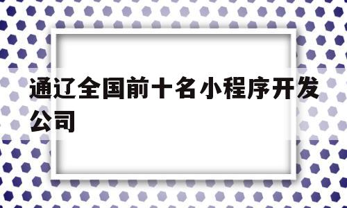 关于通辽全国前十名小程序开发公司的信息