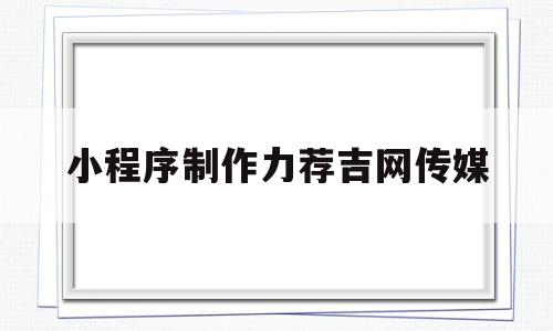 小程序制作力荐吉网传媒的简单介绍