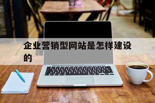 企业营销型网站是怎样建设的(企业营销型网站应该具备什么特点)