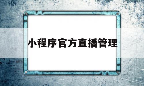 小程序官方直播管理(小程序官方直播管理办法)