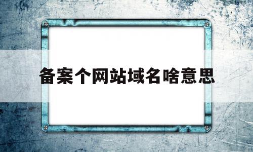 备案个网站域名啥意思(备案的网站名称和展示的网站名称)