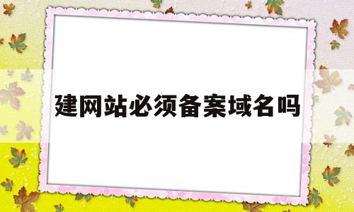 建网站必须备案域名吗(网站一定要备案才能访问吗)