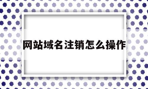 网站域名注销怎么操作(网站域名注销怎么操作的)