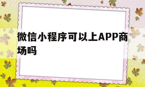 微信小程序可以上APP商场吗(微信小程序可以上app商场吗怎么弄)