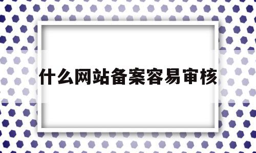 什么网站备案容易审核(什么网站备案容易审核成功)