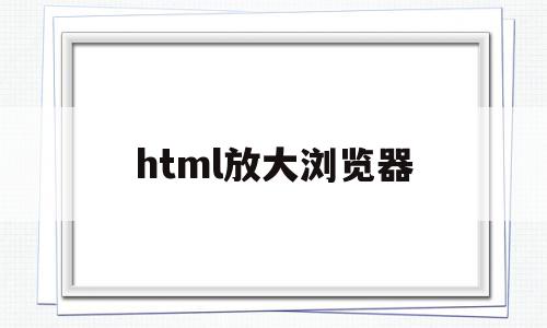 html放大浏览器(html网页放大缩小位置乱了)